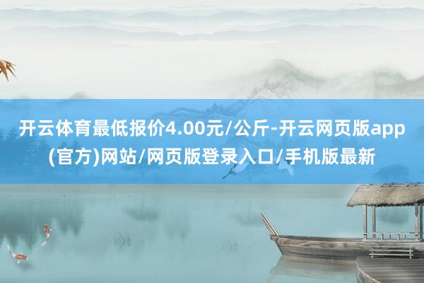 开云体育最低报价4.00元/公斤-开云网页版app(官方)网站/网页版登录入口/手机版最新