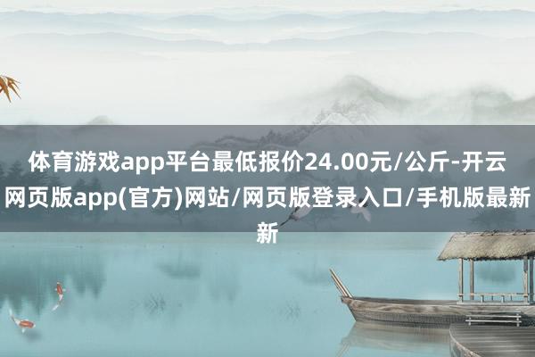 体育游戏app平台最低报价24.00元/公斤-开云网页版app(官方)网站/网页版登录入口/手机版最新