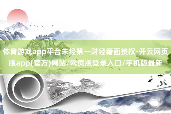 体育游戏app平台未经第一财经籍面授权-开云网页版app(官方)网站/网页版登录入口/手机版最新