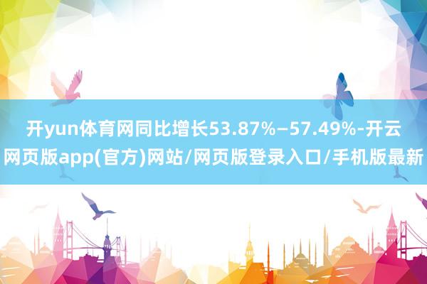 开yun体育网同比增长53.87%—57.49%-开云网页版app(官方)网站/网页版登录入口/手机版最新