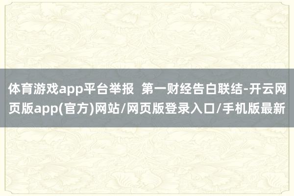 体育游戏app平台举报  第一财经告白联结-开云网页版app(官方)网站/网页版登录入口/手机版最新