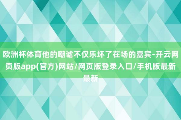 欧洲杯体育他的嘲谑不仅乐坏了在场的嘉宾-开云网页版app(官方)网站/网页版登录入口/手机版最新