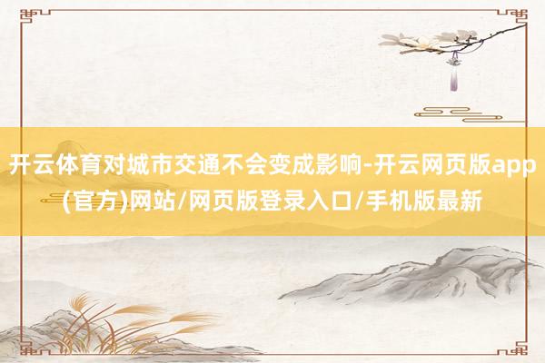 开云体育对城市交通不会变成影响-开云网页版app(官方)网站/网页版登录入口/手机版最新