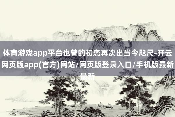 体育游戏app平台也曾的初恋再次出当今咫尺-开云网页版app(官方)网站/网页版登录入口/手机版最新