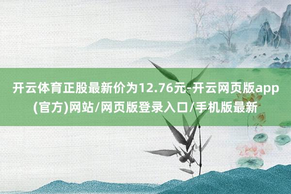 开云体育正股最新价为12.76元-开云网页版app(官方)网站/网页版登录入口/手机版最新