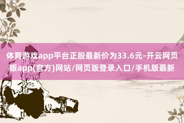 体育游戏app平台正股最新价为33.6元-开云网页版app(官方)网站/网页版登录入口/手机版最新