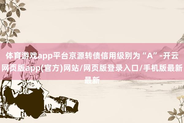 体育游戏app平台京源转债信用级别为“A”-开云网页版app(官方)网站/网页版登录入口/手机版最新