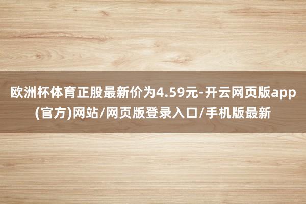 欧洲杯体育正股最新价为4.59元-开云网页版app(官方)网站/网页版登录入口/手机版最新