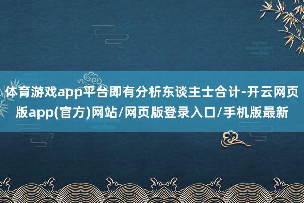 体育游戏app平台即有分析东谈主士合计-开云网页版app(官方)网站/网页版登录入口/手机版最新