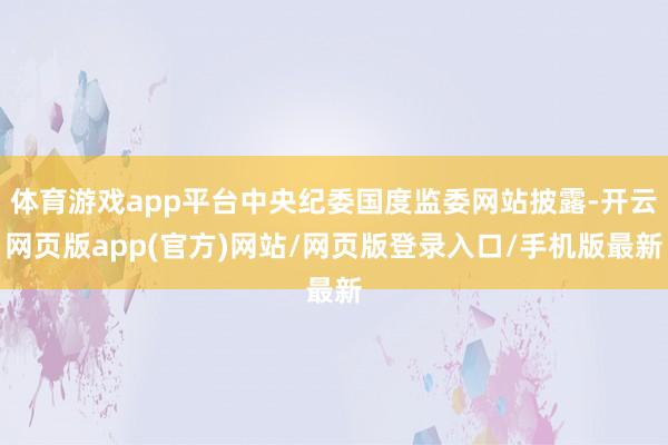 体育游戏app平台中央纪委国度监委网站披露-开云网页版app(官方)网站/网页版登录入口/手机版最新