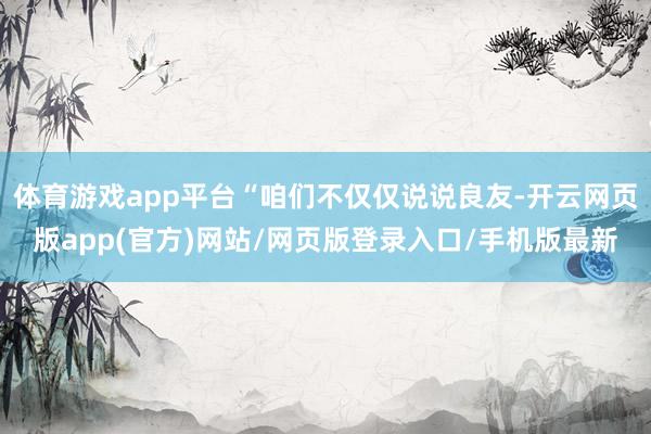 体育游戏app平台“咱们不仅仅说说良友-开云网页版app(官方)网站/网页版登录入口/手机版最新