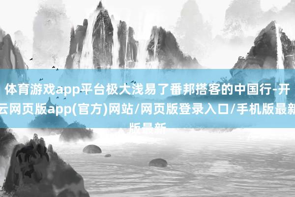 体育游戏app平台极大浅易了番邦搭客的中国行-开云网页版app(官方)网站/网页版登录入口/手机版最新