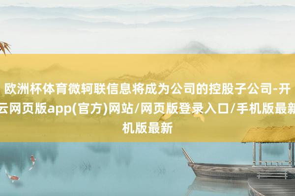 欧洲杯体育微轲联信息将成为公司的控股子公司-开云网页版app(官方)网站/网页版登录入口/手机版最新