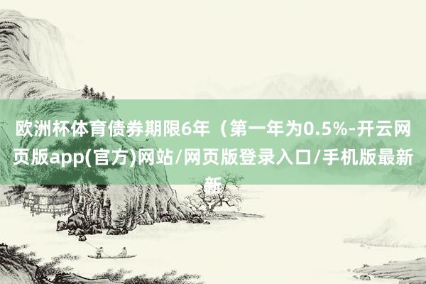 欧洲杯体育债券期限6年（第一年为0.5%-开云网页版app(官方)网站/网页版登录入口/手机版最新