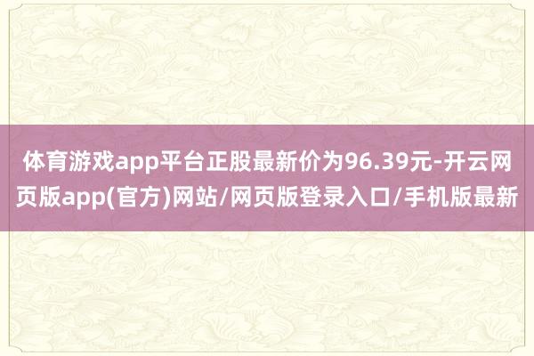 体育游戏app平台正股最新价为96.39元-开云网页版app(官方)网站/网页版登录入口/手机版最新