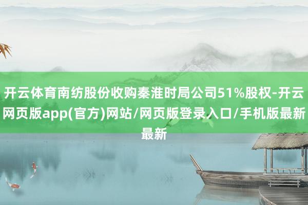 开云体育南纺股份收购秦淮时局公司51%股权-开云网页版app(官方)网站/网页版登录入口/手机版最新