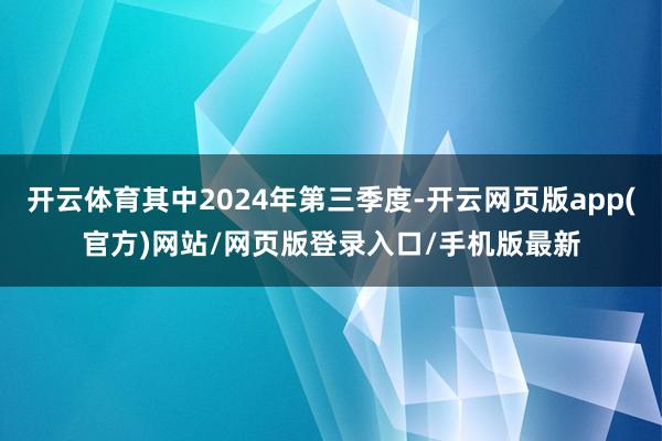 开云体育其中2024年第三季度-开云网页版app(官方)网站/网页版登录入口/手机版最新