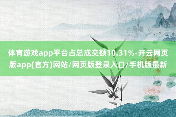 体育游戏app平台占总成交额10.31%-开云网页版app(官方)网站/网页版登录入口/手机版最新