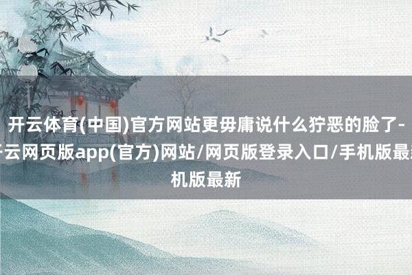 开云体育(中国)官方网站更毋庸说什么狞恶的脸了-开云网页版app(官方)网站/网页版登录入口/手机版最新