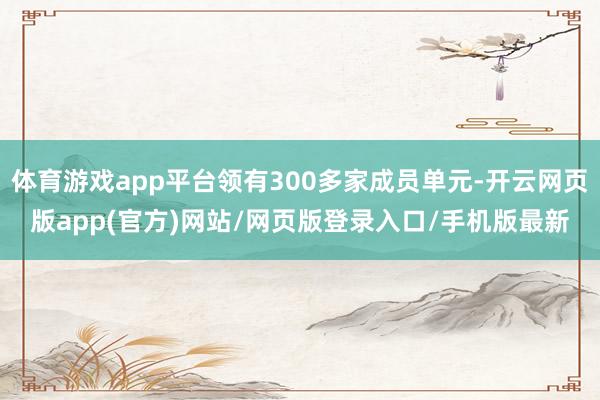 体育游戏app平台领有300多家成员单元-开云网页版app(官方)网站/网页版登录入口/手机版最新