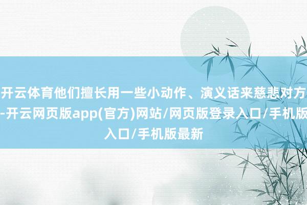 开云体育他们擅长用一些小动作、演义话来慈悲对方的心-开云网页版app(官方)网站/网页版登录入口/手机版最新