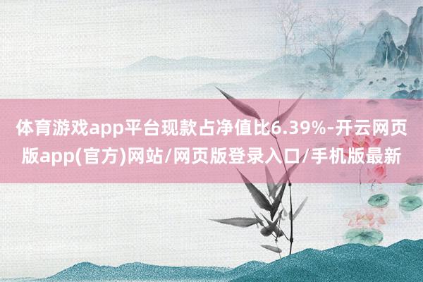 体育游戏app平台现款占净值比6.39%-开云网页版app(官方)网站/网页版登录入口/手机版最新