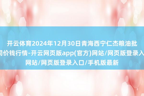 开云体育2024年12月30日青海西宁仁杰粮油批发市集有限公司价钱行情-开云网页版app(官方)网站/网页版登录入口/手机版最新