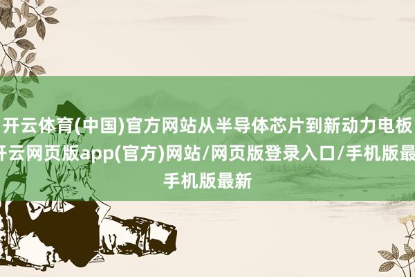 开云体育(中国)官方网站从半导体芯片到新动力电板-开云网页版app(官方)网站/网页版登录入口/手机版最新