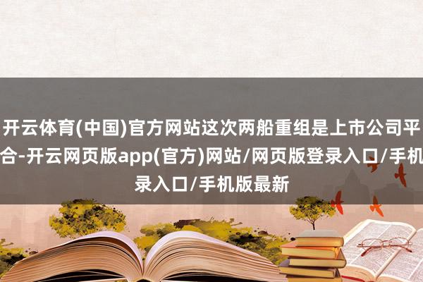 开云体育(中国)官方网站这次两船重组是上市公司平台的整合-开云网页版app(官方)网站/网页版登录入口/手机版最新