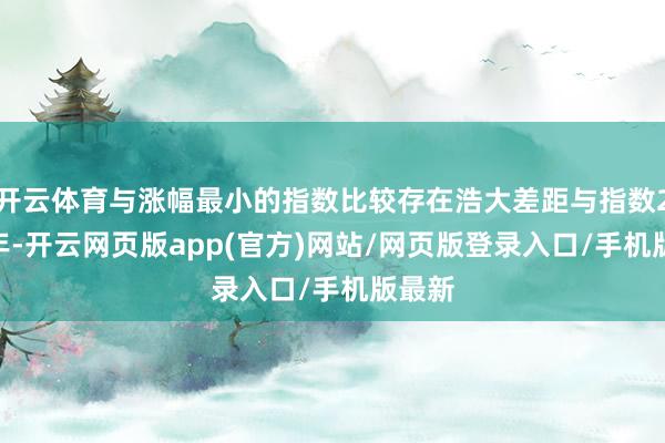 开云体育与涨幅最小的指数比较存在浩大差距与指数2024年-开云网页版app(官方)网站/网页版登录入口/手机版最新