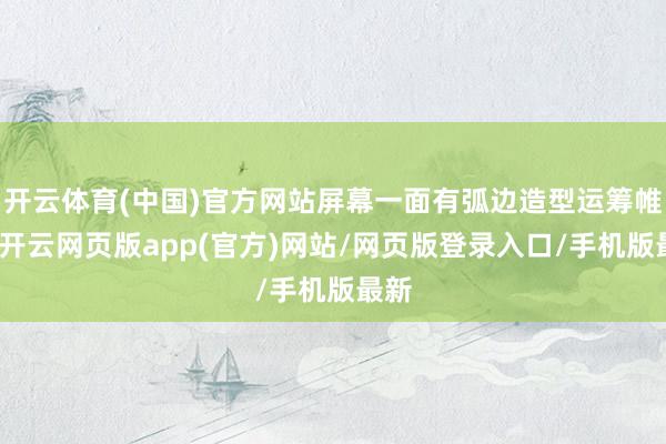 开云体育(中国)官方网站屏幕一面有弧边造型运筹帷幄-开云网页版app(官方)网站/网页版登录入口/手机版最新