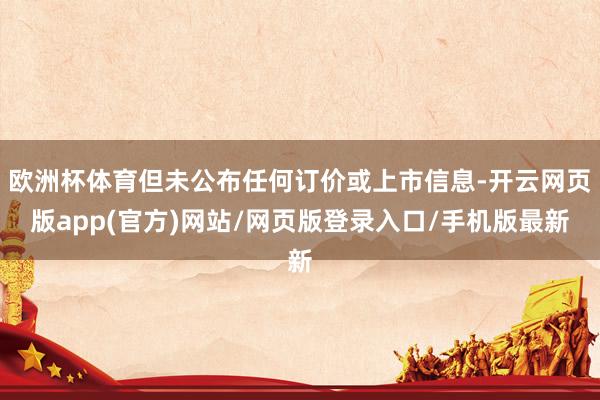 欧洲杯体育但未公布任何订价或上市信息-开云网页版app(官方)网站/网页版登录入口/手机版最新