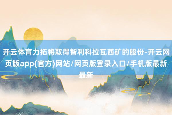 开云体育力拓将取得智利科拉瓦西矿的股份-开云网页版app(官方)网站/网页版登录入口/手机版最新