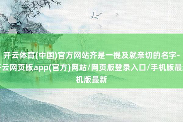 开云体育(中国)官方网站齐是一提及就亲切的名字-开云网页版app(官方)网站/网页版登录入口/手机版最新