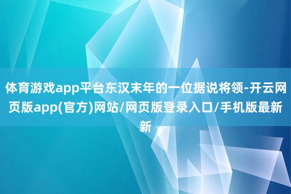 体育游戏app平台东汉末年的一位据说将领-开云网页版app(官方)网站/网页版登录入口/手机版最新