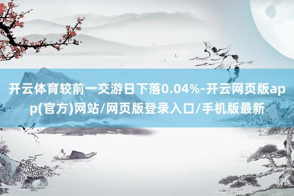 开云体育较前一交游日下落0.04%-开云网页版app(官方)网站/网页版登录入口/手机版最新